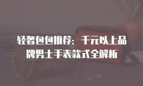 轻奢包包推荐：千元以上品牌男士手表款式全解析