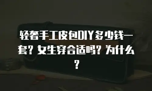 轻奢手工皮包DIY多少钱一套？女生穿合适吗？为什么？