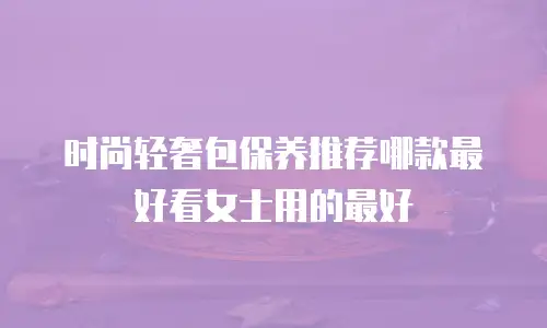 时尚轻奢包保养推荐哪款最好看女士用的最好