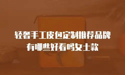 轻奢手工皮包定制推荐品牌有哪些好看吗女士款
