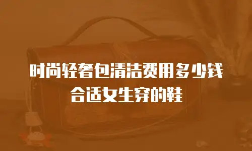 时尚轻奢包清洁费用多少钱合适女生穿的鞋