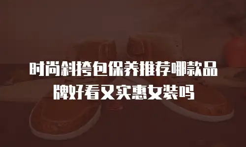 时尚斜挎包保养推荐哪款品牌好看又实惠女装吗