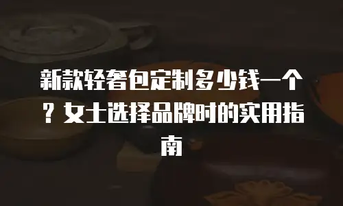 新款轻奢包定制多少钱一个？女士选择品牌时的实用指南