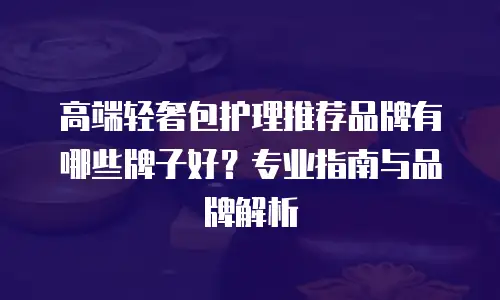 高端轻奢包护理推荐品牌有哪些牌子好？专业指南与品牌解析