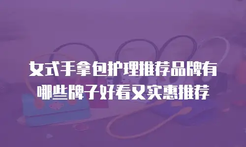 女式手拿包护理推荐品牌有哪些牌子好看又实惠推荐