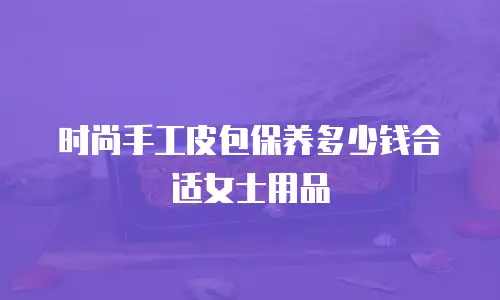 时尚手工皮包保养多少钱合适女士用品