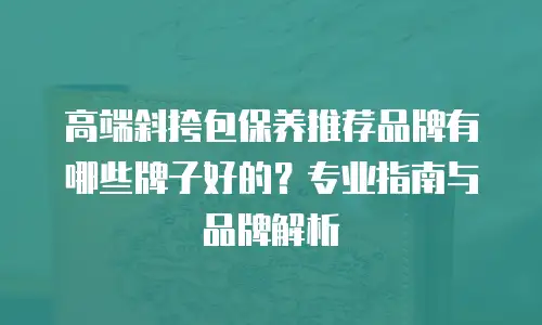 高端斜挎包保养推荐品牌有哪些牌子好的？专业指南与品牌解析