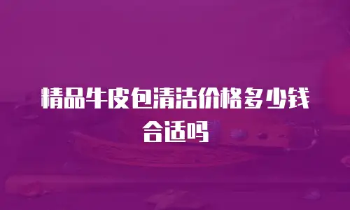 精品牛皮包清洁价格多少钱合适吗