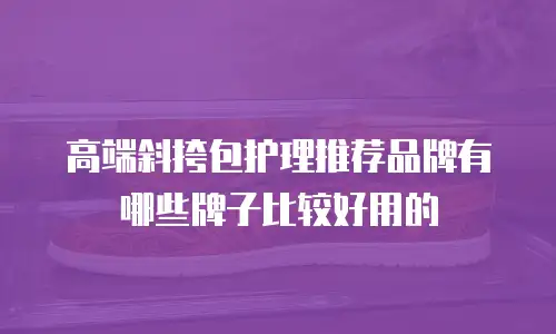 高端斜挎包护理推荐品牌有哪些牌子比较好用的