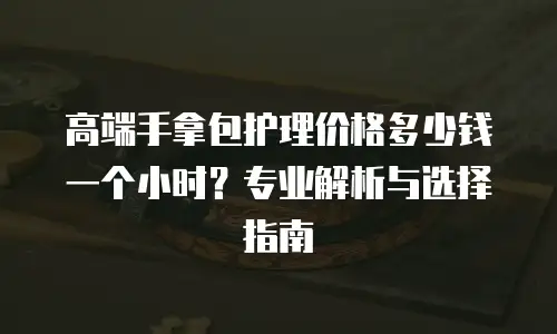 高端手拿包护理价格多少钱一个小时？专业解析与选择指南
