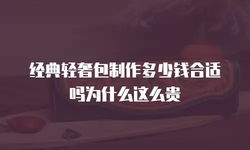 经典轻奢包制作多少钱合适吗为什么这么贵