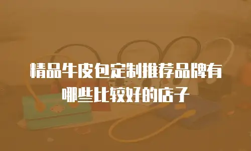 精品牛皮包定制推荐品牌有哪些比较好的店子