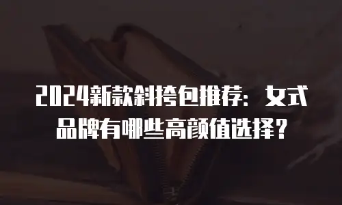 2024新款斜挎包推荐：女式品牌有哪些高颜值选择？