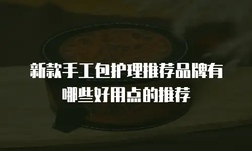 新款手工包护理推荐品牌有哪些好用点的推荐