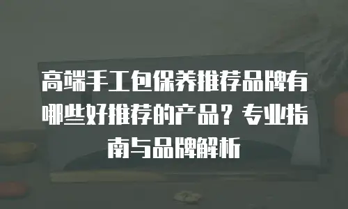 高端手工包保养推荐品牌有哪些好推荐的产品？专业指南与品牌解析