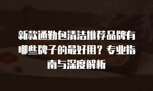 新款通勤包清洁推荐品牌有哪些牌子的最好用？专业指南与深度解析