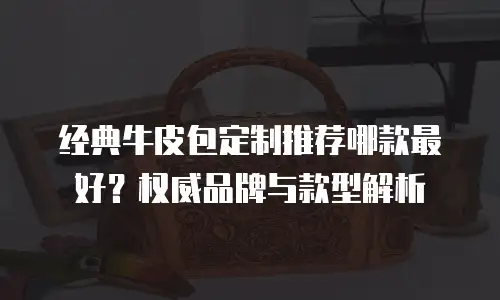 经典牛皮包定制推荐哪款最好？权威品牌与款型解析