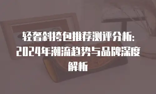 轻奢斜挎包推荐测评分析：2024年潮流趋势与品牌深度解析