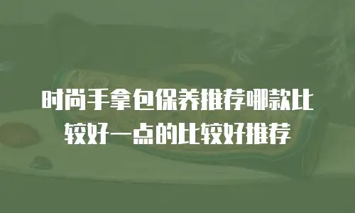 时尚手拿包保养推荐哪款比较好一点的比较好推荐