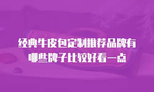 经典牛皮包定制推荐品牌有哪些牌子比较好看一点