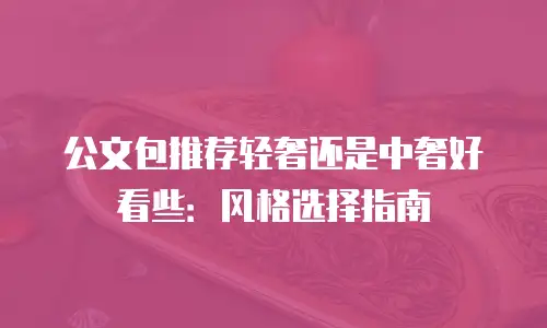 公文包推荐轻奢还是中奢好看些：风格选择指南