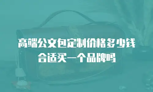 高端公文包定制价格多少钱合适买一个品牌吗