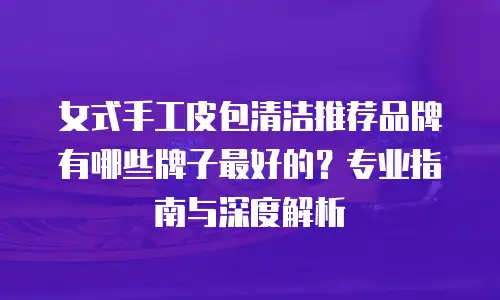 女式手工皮包清洁推荐品牌有哪些牌子最好的？专业指南与深度解析