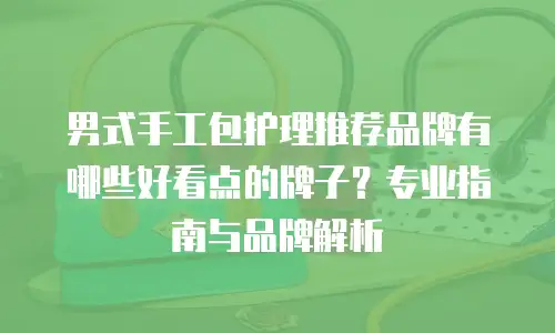 男式手工包护理推荐品牌有哪些好看点的牌子？专业指南与品牌解析