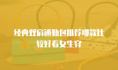 经典双肩通勤包推荐哪款比较好看女生穿