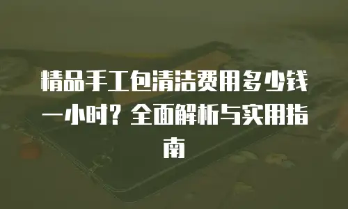 精品手工包清洁费用多少钱一小时？全面解析与实用指南