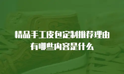 精品手工皮包定制推荐理由有哪些内容是什么