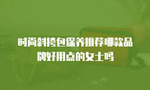 时尚斜挎包保养推荐哪款品牌好用点的女士吗