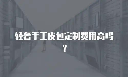 轻奢手工皮包定制费用高吗？