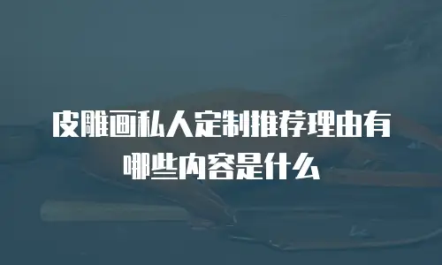皮雕画私人定制推荐理由有哪些内容是什么