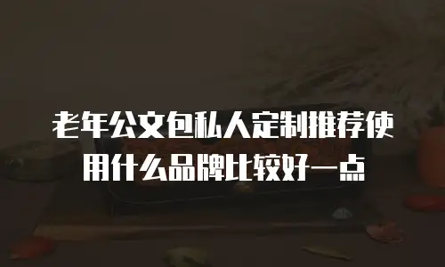 老年公文包私人定制推荐使用什么品牌比较好一点