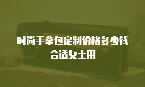 时尚手拿包定制价格多少钱合适女士用