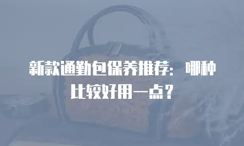 新款通勤包保养推荐：哪种比较好用一点？