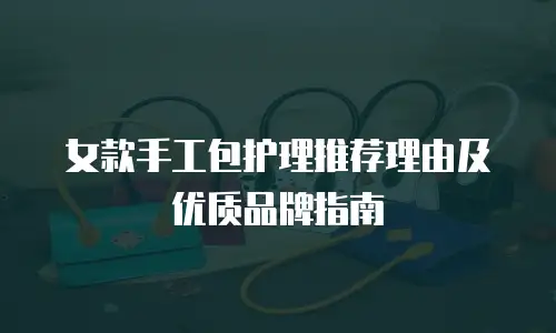 女款手工包护理推荐理由及优质品牌指南