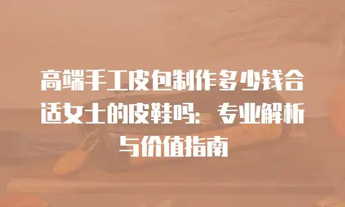 高端手工皮包制作多少钱合适女士的皮鞋吗：专业解析与价值指南