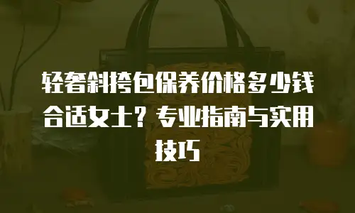 轻奢斜挎包保养价格多少钱合适女士？专业指南与实用技巧