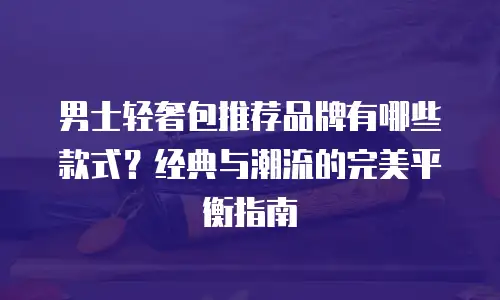 男士轻奢包推荐品牌有哪些款式？经典与潮流的完美平衡指南