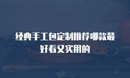 经典手工包定制推荐哪款最好看又实用的