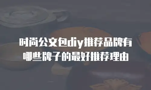 时尚公文包diy推荐品牌有哪些牌子的最好推荐理由