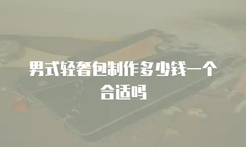 男式轻奢包制作多少钱一个合适吗