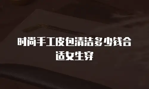 时尚手工皮包清洁多少钱合适女生穿