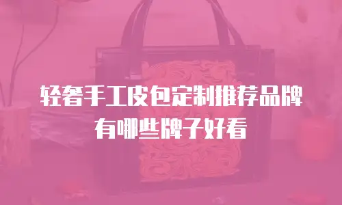 轻奢手工皮包定制推荐品牌有哪些牌子好看