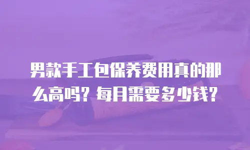 男款手工包保养费用真的那么高吗？每月需要多少钱？