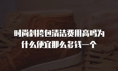 时尚斜挎包清洁费用高吗为什么便宜那么多钱一个
