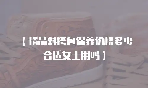 【精品斜挎包保养价格多少合适女士用吗】