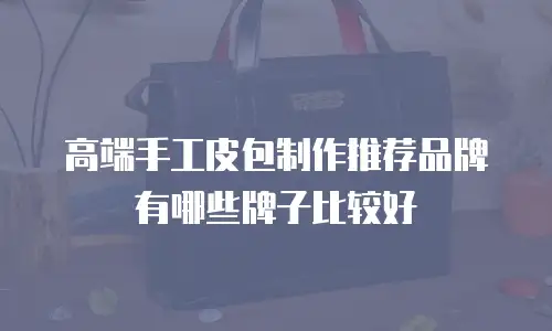 高端手工皮包制作推荐品牌有哪些牌子比较好